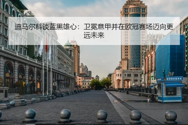 迪马尔科谈蓝黑雄心：卫冕意甲并在欧冠赛场迈向更远未来