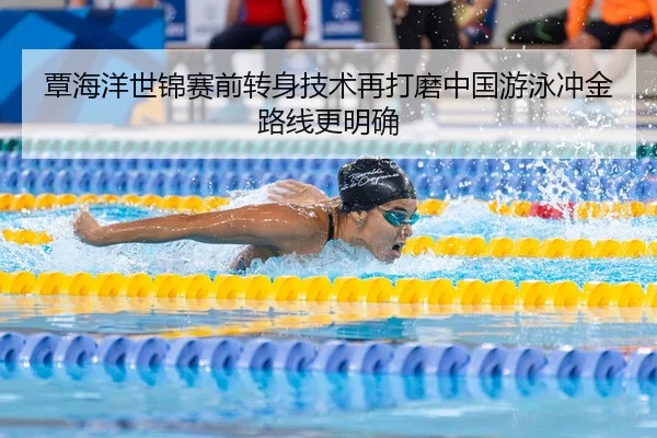 覃海洋世锦赛前转身技术再打磨中国游泳冲金路线更明确